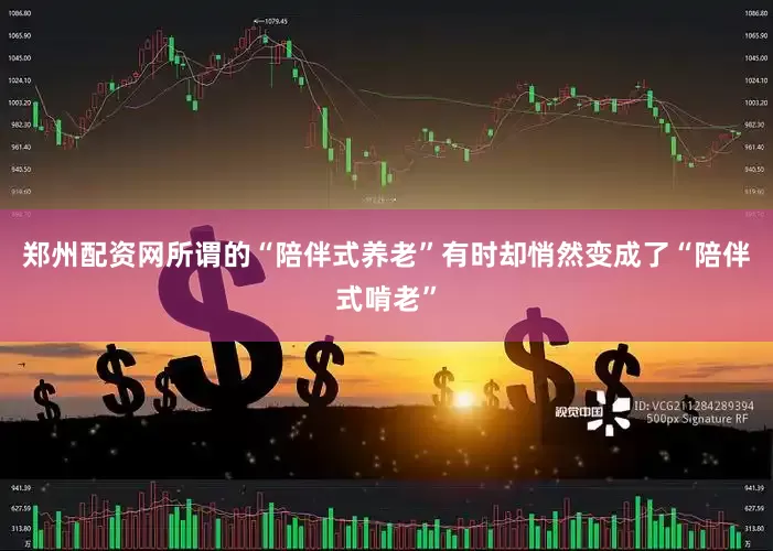 郑州配资网所谓的“陪伴式养老”有时却悄然变成了“陪伴式啃老”