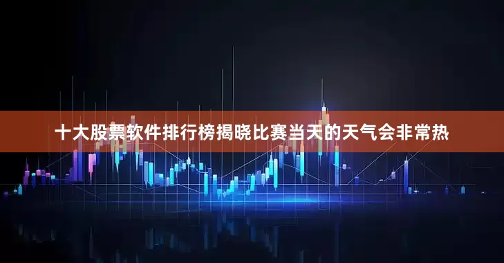 十大股票软件排行榜揭晓比赛当天的天气会非常热