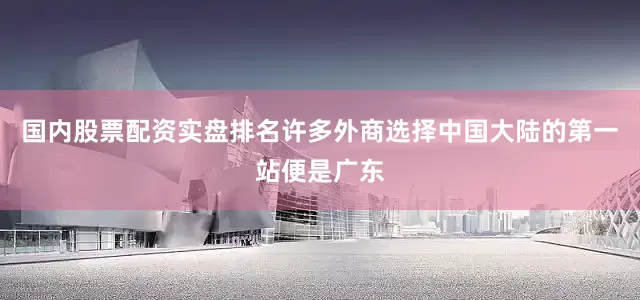 国内股票配资实盘排名许多外商选择中国大陆的第一站便是广东