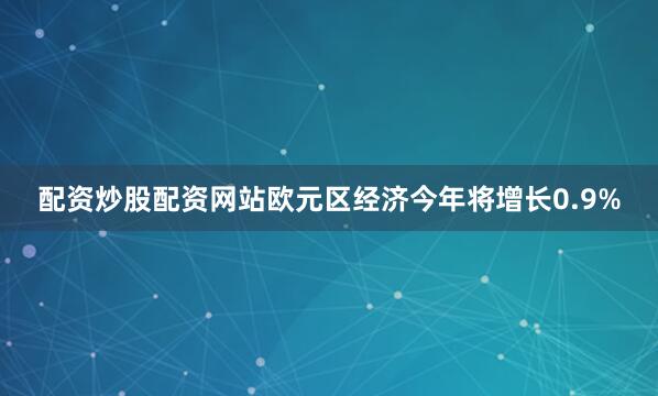 配资炒股配资网站欧元区经济今年将增长0.9%
