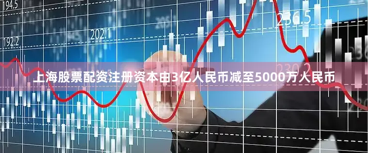 上海股票配资注册资本由3亿人民币减至5000万人民币