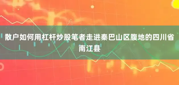 散户如何用杠杆炒股笔者走进秦巴山区腹地的四川省南江县