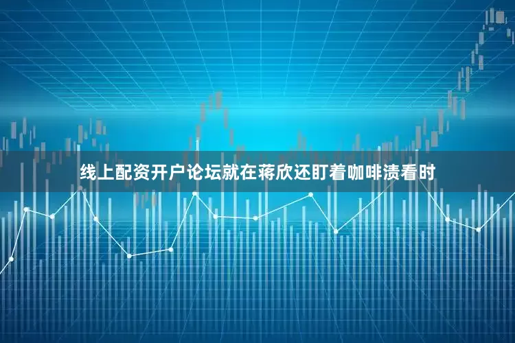 线上配资开户论坛就在蒋欣还盯着咖啡渍看时