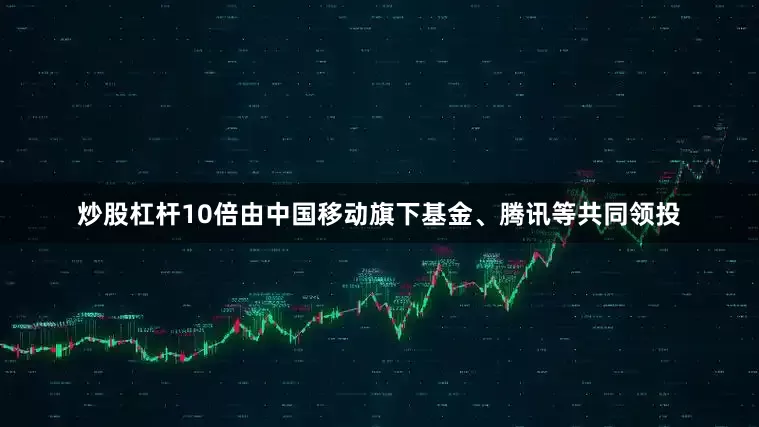 炒股杠杆10倍由中国移动旗下基金、腾讯等共同领投
