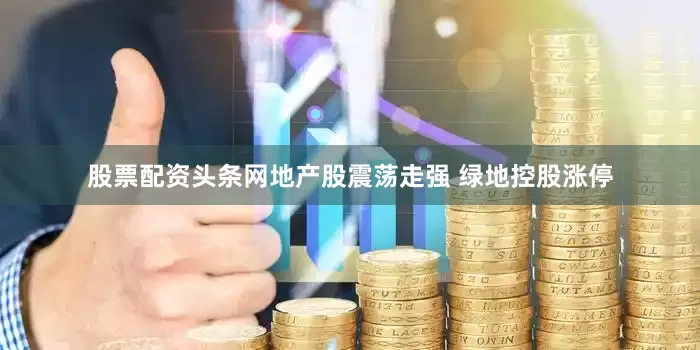 股票配资头条网地产股震荡走强 绿地控股涨停