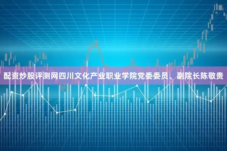 配资炒股评测网四川文化产业职业学院党委委员、副院长陈敬贵