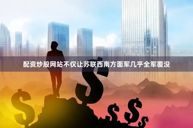 配资炒股网站不仅让苏联西南方面军几乎全军覆没