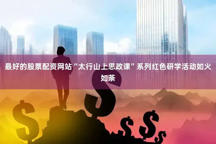 最好的股票配资网站“太行山上思政课”系列红色研学活动如火如荼