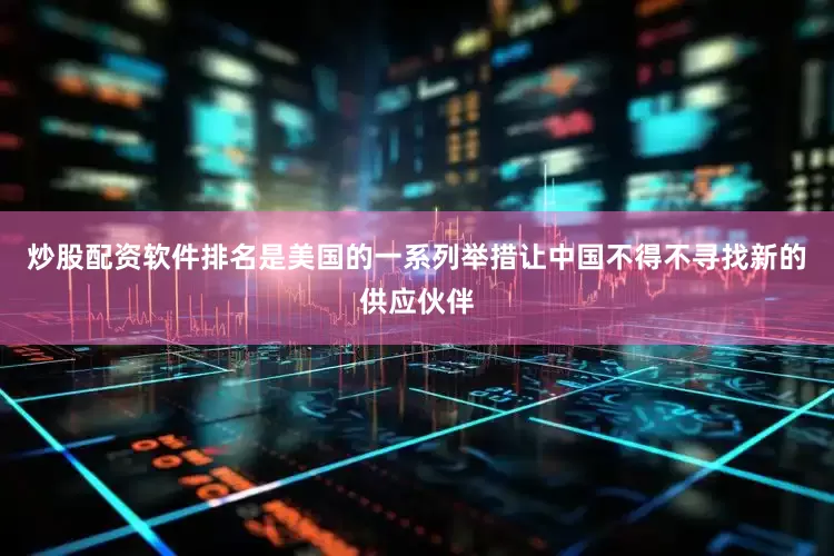 炒股配资软件排名是美国的一系列举措让中国不得不寻找新的供应伙伴