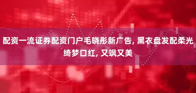 配资一流证券配资门户毛晓彤新广告, 黑衣盘发配柔光绮梦口红, 又飒又美