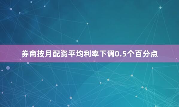 券商按月配资平均利率下调0.5个百分点