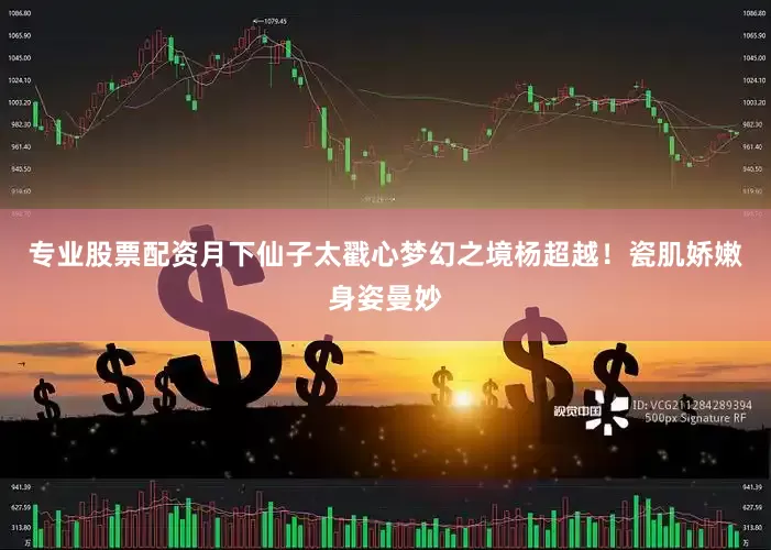 专业股票配资月下仙子太戳心梦幻之境杨超越！瓷肌娇嫩身姿曼妙