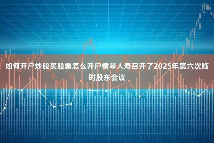 如何开户炒股买股票怎么开户横琴人寿召开了2025年第六次临时股东会议
