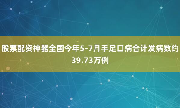 股票配资神器全国今年5-7月手足口病合计发病数约39.73万例